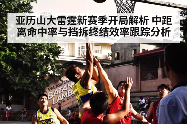 亚历山大雷霆新赛季开局解析 中距离命中率与挡拆终结效率跟踪分析